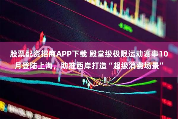 股票配资招商APP下载 殿堂级极限运动赛事10月登陆上海，助推西岸打造“超级消费场景”
