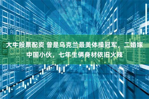 大牛股票配资 曾是乌克兰最美体操冠军，二婚嫁中国小伙，七年生俩身材依旧火辣