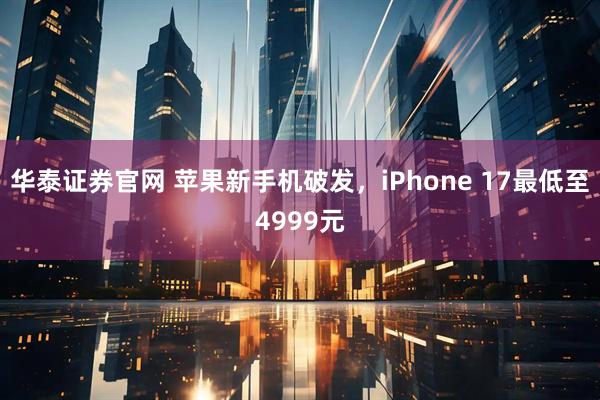 华泰证券官网 苹果新手机破发，iPhone 17最低至4999元