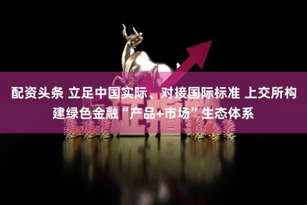 配资头条 立足中国实际、对接国际标准 上交所构建绿色金融“产品+市场”生态体系