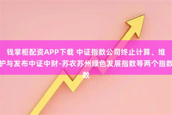 钱掌柜配资APP下载 中证指数公司终止计算、维护与发布中证中财-苏农苏州绿色发展指数等两个指数