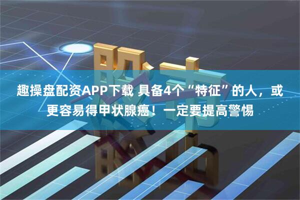 趣操盘配资APP下载 具备4个“特征”的人，或更容易得甲状腺癌！一定要提高警惕