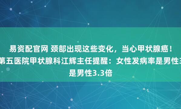 易资配官网 颈部出现这些变化，当心甲状腺癌！南昌第五医院甲状腺科江辉主任提醒：女性发病率是男性3.3倍