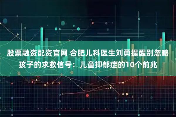 股票融资配资官网 合肥儿科医生刘勇提醒别忽略孩子的求救信号：儿童抑郁症的10个前兆