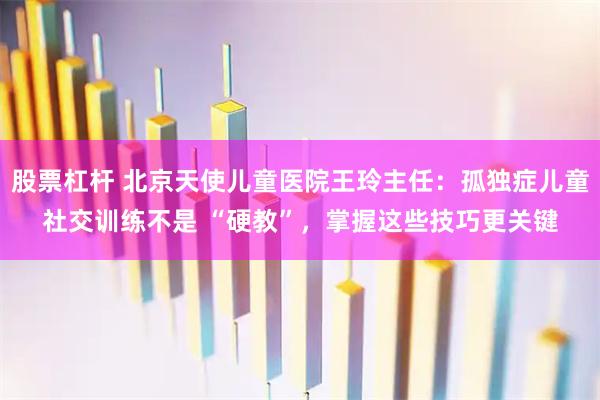 股票杠杆 北京天使儿童医院王玲主任：孤独症儿童社交训练不是 “硬教”，掌握这些技巧更关键