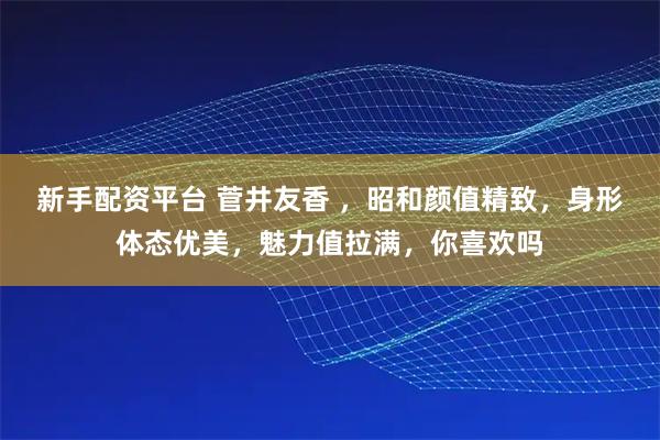 新手配资平台 菅井友香 ，昭和颜值精致，身形体态优美，魅力值拉满，你喜欢吗