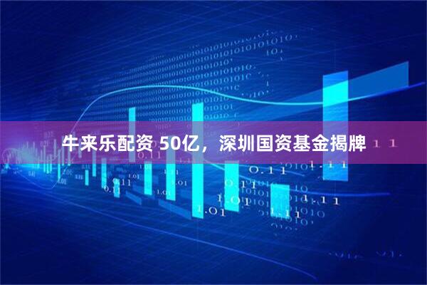 牛来乐配资 50亿，深圳国资基金揭牌