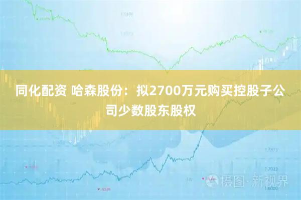 同化配资 哈森股份：拟2700万元购买控股子公司少数股东股权