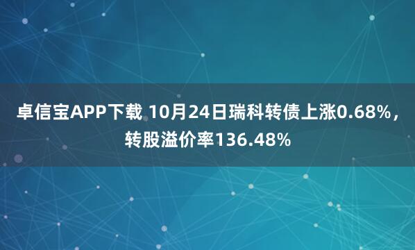 卓信宝APP下载 10月24日瑞科转债上涨0.68%，转股溢价率136.48%