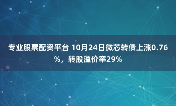 专业股票配资平台 10月24日微芯转债上涨0.76%，转股溢价率29%
