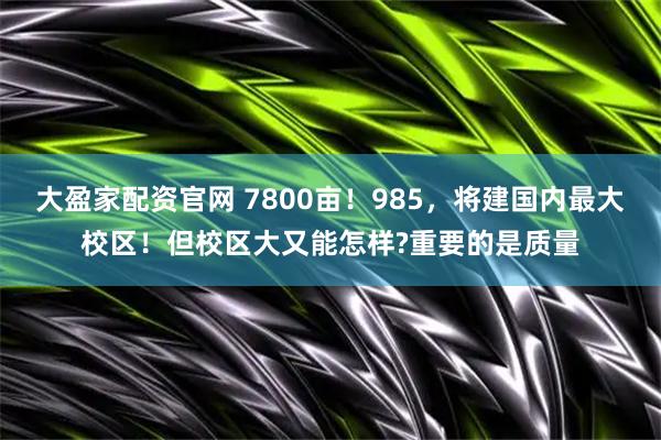 大盈家配资官网 7800亩！985，将建国内最大校区！但校区大又能怎样?重要的是质量