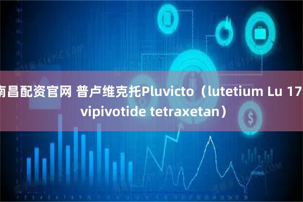 南昌配资官网 普卢维克托Pluvicto（lutetium Lu 177 vipivotide tetraxetan）