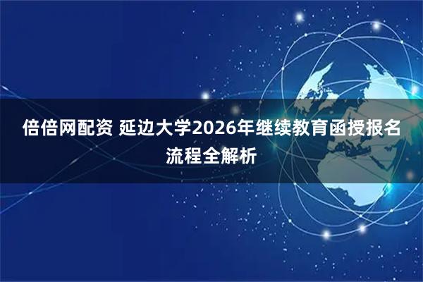 倍倍网配资 延边大学2026年继续教育函授报名流程全解析