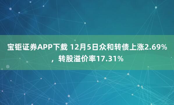 宝钜证券APP下载 12月5日众和转债上涨2.69%，转股溢价率17.31%