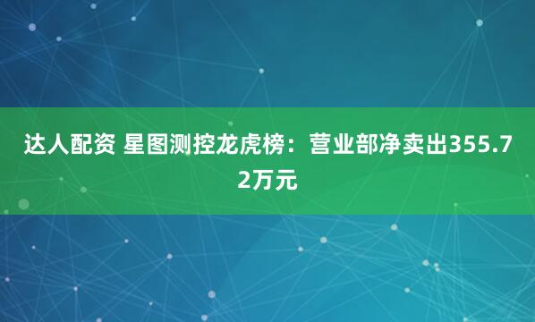达人配资 星图测控龙虎榜：营业部净卖出355.72万元