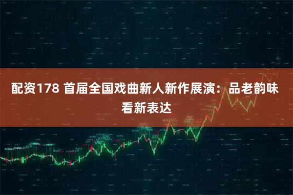 配资178 首届全国戏曲新人新作展演：品老韵味 看新表达