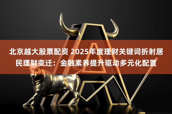 北京越大股票配资 2025年度理财关键词折射居民理财变迁：金融素养提升驱动多元化配置