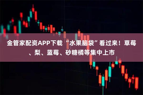 金管家配资APP下载 “水果脑袋”看过来！草莓、梨、蓝莓、砂糖橘等集中上市