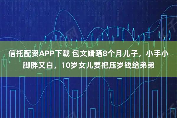 信托配资APP下载 包文婧晒8个月儿子，小手小脚胖又白，10岁女儿要把压岁钱给弟弟