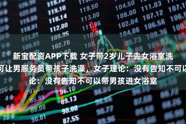 新宝配资APP下载 女子带2岁儿子去女浴室洗澡，前台拒绝称可让男服务员带孩子洗澡，女子理论：没有告知不可以带男孩进女浴室