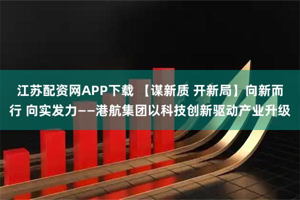 江苏配资网APP下载 【谋新质 开新局】向新而行 向实发力——港航集团以科技创新驱动产业升级