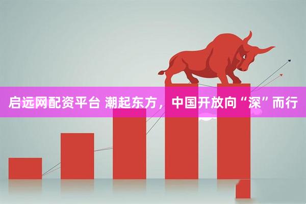 启远网配资平台 潮起东方，中国开放向“深”而行