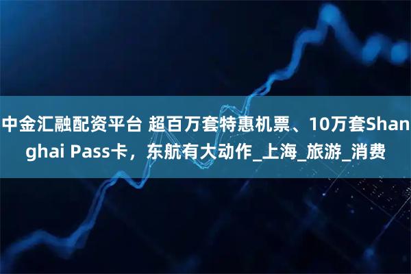 中金汇融配资平台 超百万套特惠机票、10万套Shanghai Pass卡,东航有大动作_上海_旅游_消费