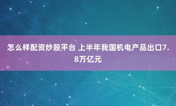 怎么样配资炒股平台 上半年我国机电产品出口7.8万亿元