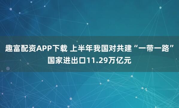 趣富配资APP下载 上半年我国对共建“一带一路”国家进出口11.29万亿元