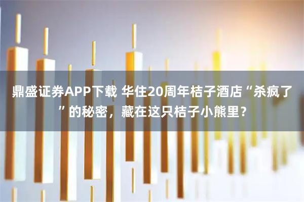 鼎盛证券APP下载 华住20周年桔子酒店“杀疯了”的秘密，藏在这只桔子小熊里？