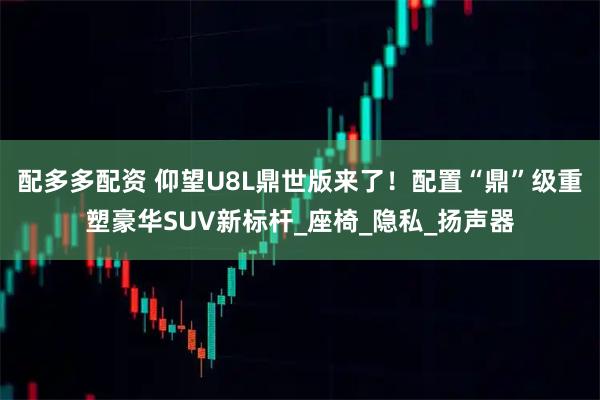 配多多配资 仰望U8L鼎世版来了!配置“鼎”级重塑豪华SUV新标杆_座椅_隐私_扬声器