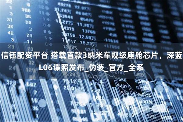 信钰配资平台 搭载首款3纳米车规级座舱芯片,深蓝L06谍照发布_伪装_官方_全系