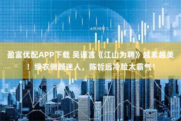 盈富优配APP下载 吴谨言《江山为聘》越素越美!绿衣侧颜迷人,陈哲远冷脸太霸气!