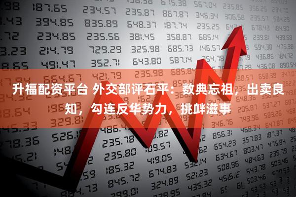 升福配资平台 外交部评石平:数典忘祖,出卖良知,勾连反华势力,挑衅滋事