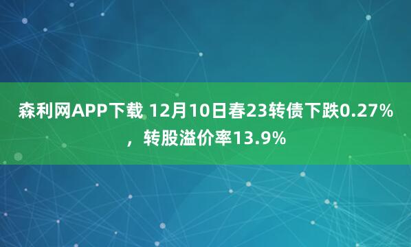森利网APP下载 12月10日春23转债下跌0.27%，转股溢价率13.9%
