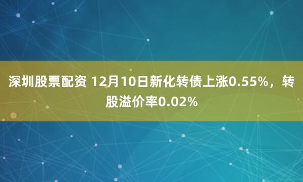 深圳股票配资 12月10日新化转债上涨0.55%，转股溢价率0.02%